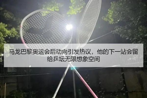 马龙巴黎奥运会后动向引发热议，他的下一站会留给乒坛无限想象空间